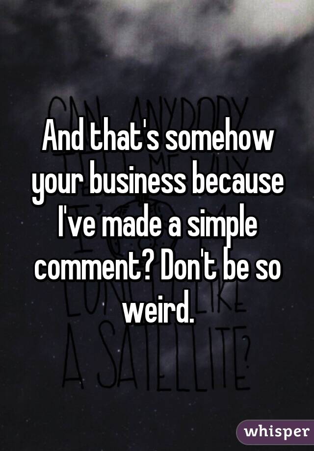 And that's somehow your business because I've made a simple comment? Don't be so weird.