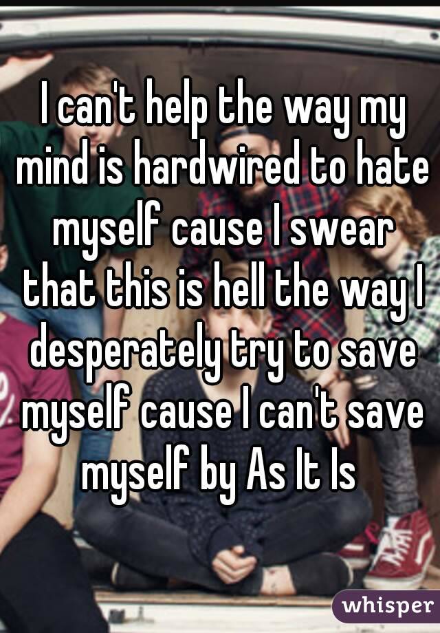  I can't help the way my mind is hardwired to hate myself cause I swear that this is hell the way I desperately try to save myself cause I can't save myself by As It Is 