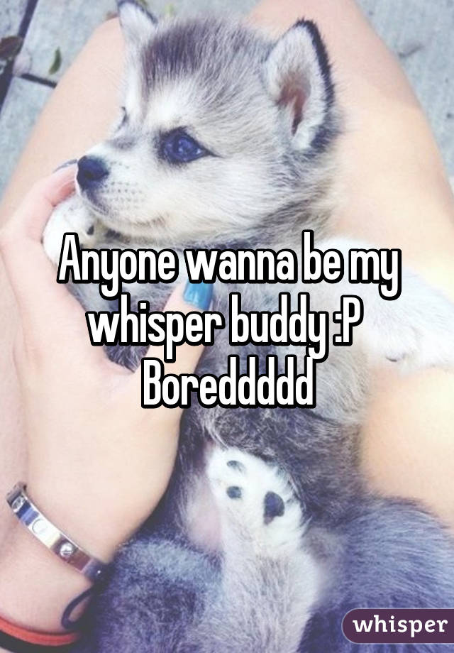 Anyone wanna be my whisper buddy :P 
Boreddddd