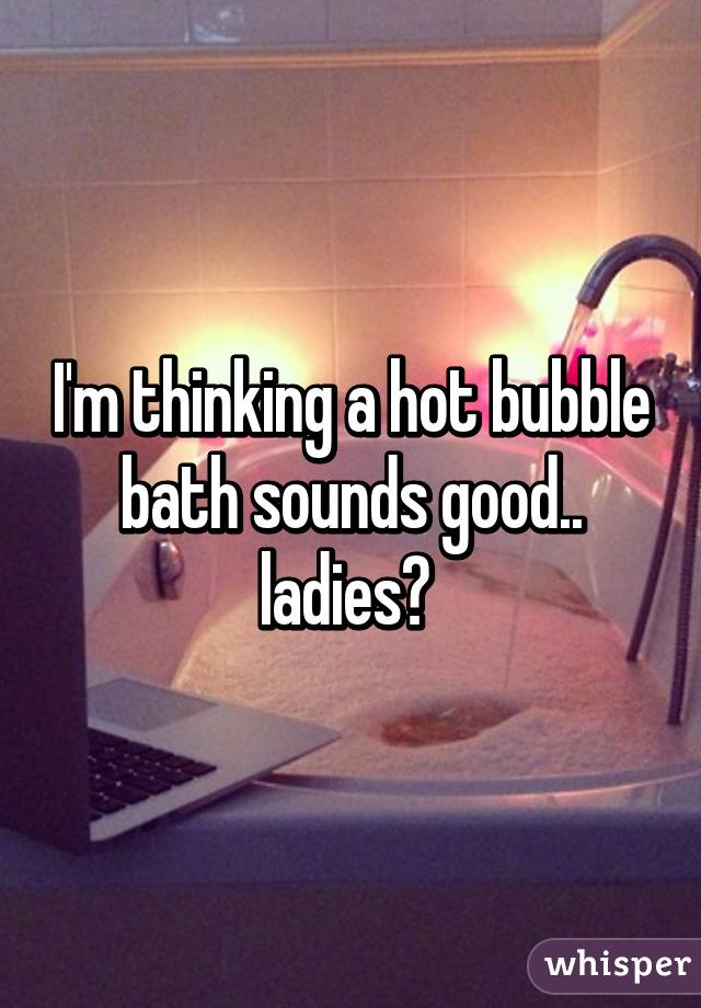 I'm thinking a hot bubble bath sounds good.. ladies? 