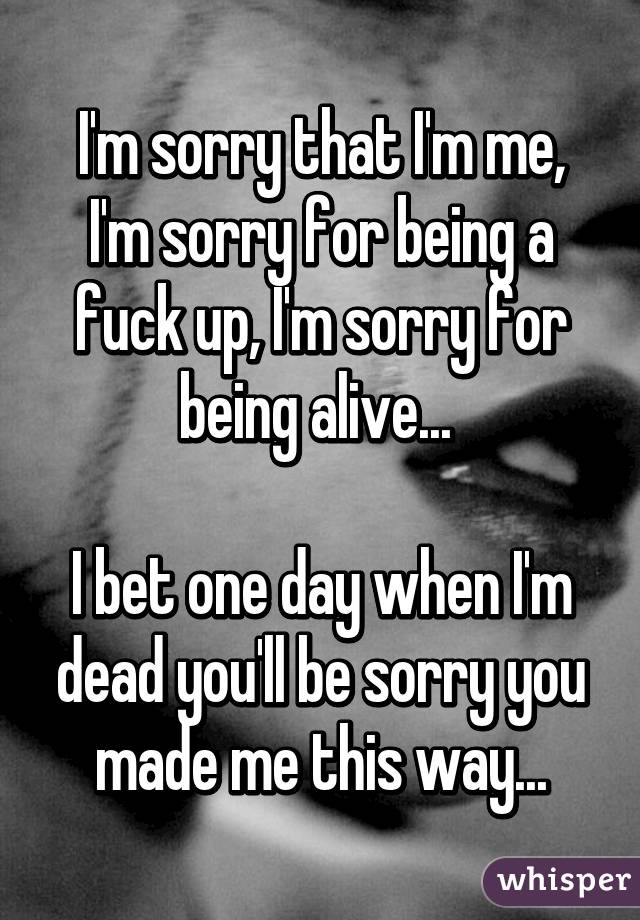 I'm sorry that I'm me, I'm sorry for being a fuck up, I'm sorry for being alive... 

I bet one day when I'm dead you'll be sorry you made me this way...