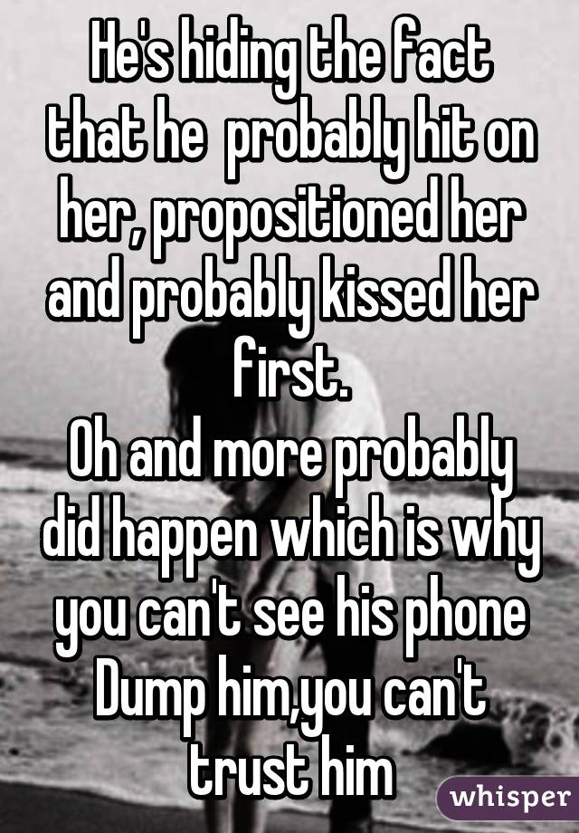 He's hiding the fact that he  probably hit on her, propositioned her and probably kissed her first.
Oh and more probably did happen which is why you can't see his phone
Dump him,you can't trust him