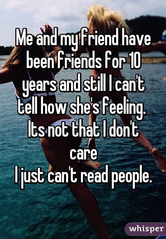 Me and my friend have been friends for 10 years and still I can't tell how she's feeling. 
Its not that I don't care
I just can't read people.
