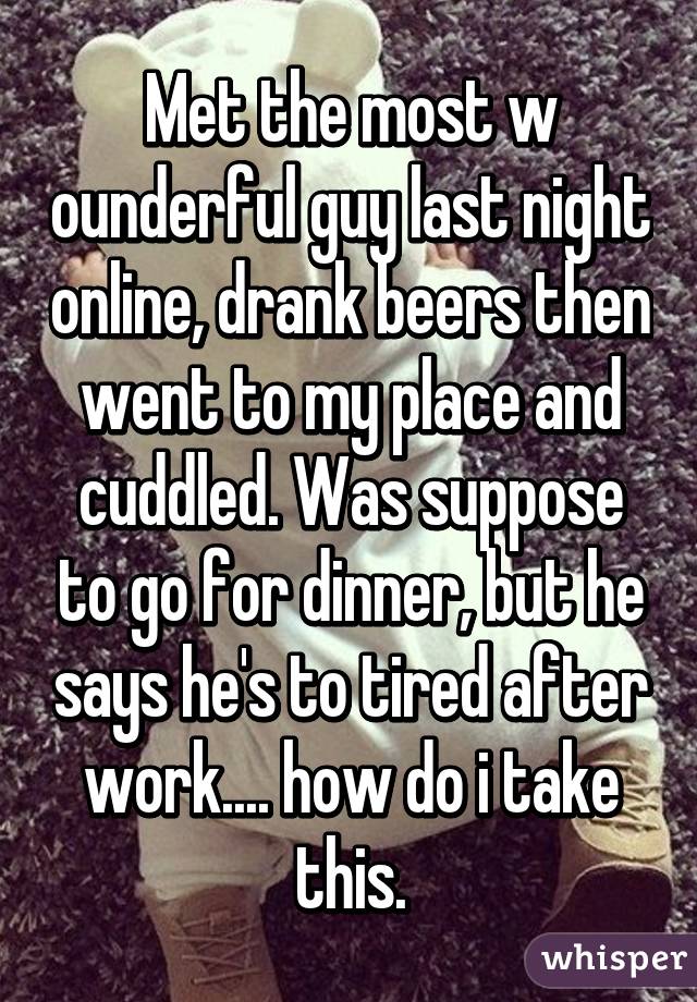 Met the most w ounderful guy last night online, drank beers then went to my place and cuddled. Was suppose to go for dinner, but he says he's to tired after work.... how do i take this.