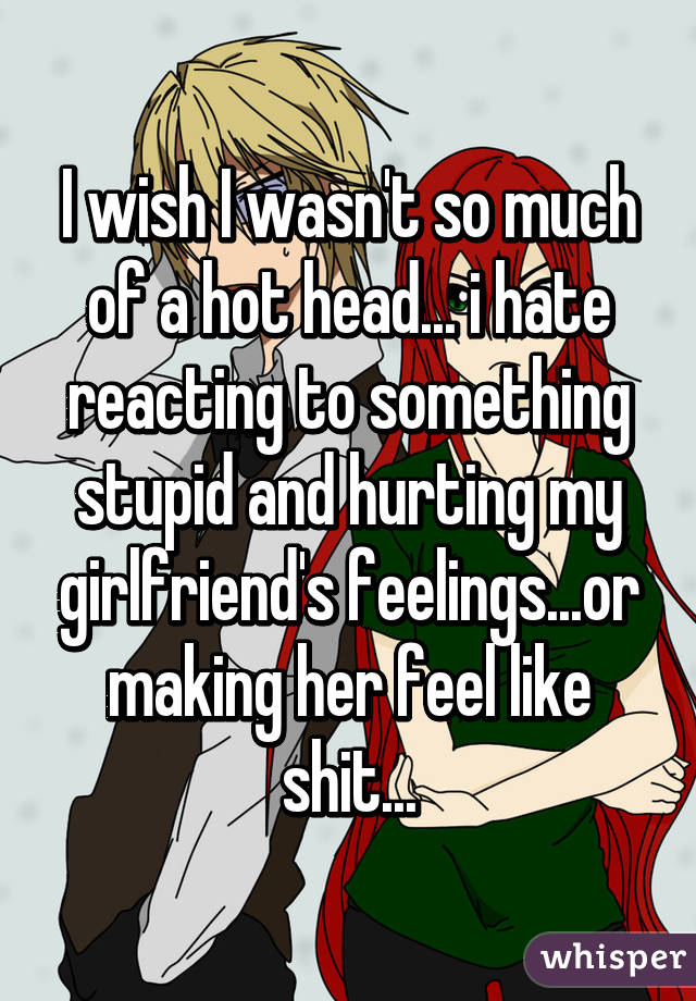 I wish I wasn't so much of a hot head... i hate reacting to something stupid and hurting my girlfriend's feelings...or making her feel like shit...