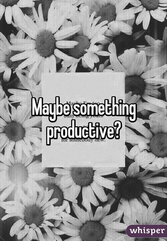 Maybe something productive?