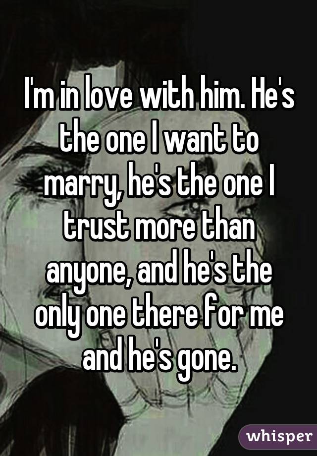 I'm in love with him. He's the one I want to marry, he's the one I trust more than anyone, and he's the only one there for me and he's gone.