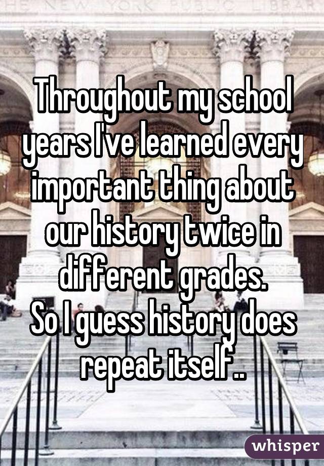 Throughout my school years I've learned every important thing about our history twice in different grades.
So I guess history does repeat itself..