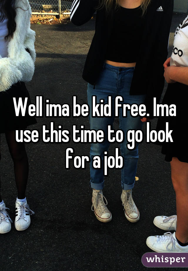 Well ima be kid free. Ima use this time to go look for a job