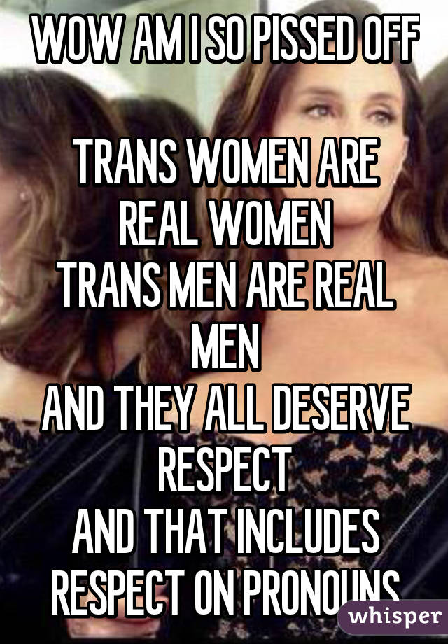 WOW AM I SO PISSED OFF 
TRANS WOMEN ARE REAL WOMEN
TRANS MEN ARE REAL MEN
AND THEY ALL DESERVE RESPECT
AND THAT INCLUDES RESPECT ON PRONOUNS