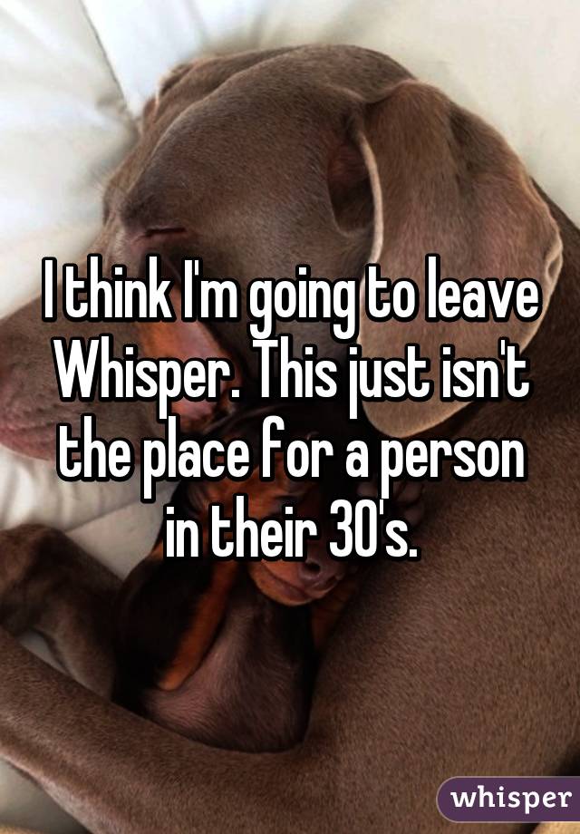 I think I'm going to leave Whisper. This just isn't the place for a person in their 30's.