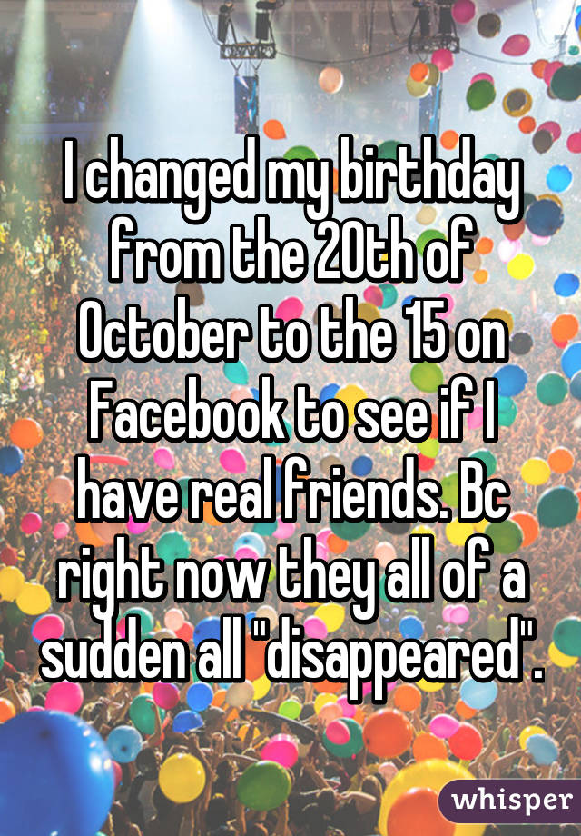 I changed my birthday from the 20th of October to the 15 on Facebook to see if I have real friends. Bc right now they all of a sudden all "disappeared".