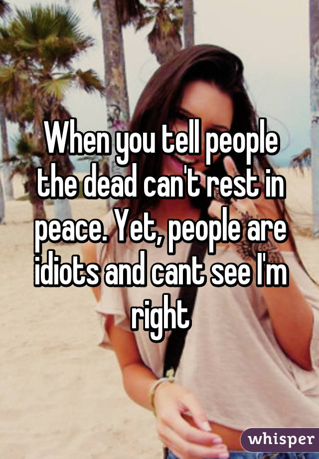 When you tell people the dead can't rest in peace. Yet, people are idiots and cant see I'm right