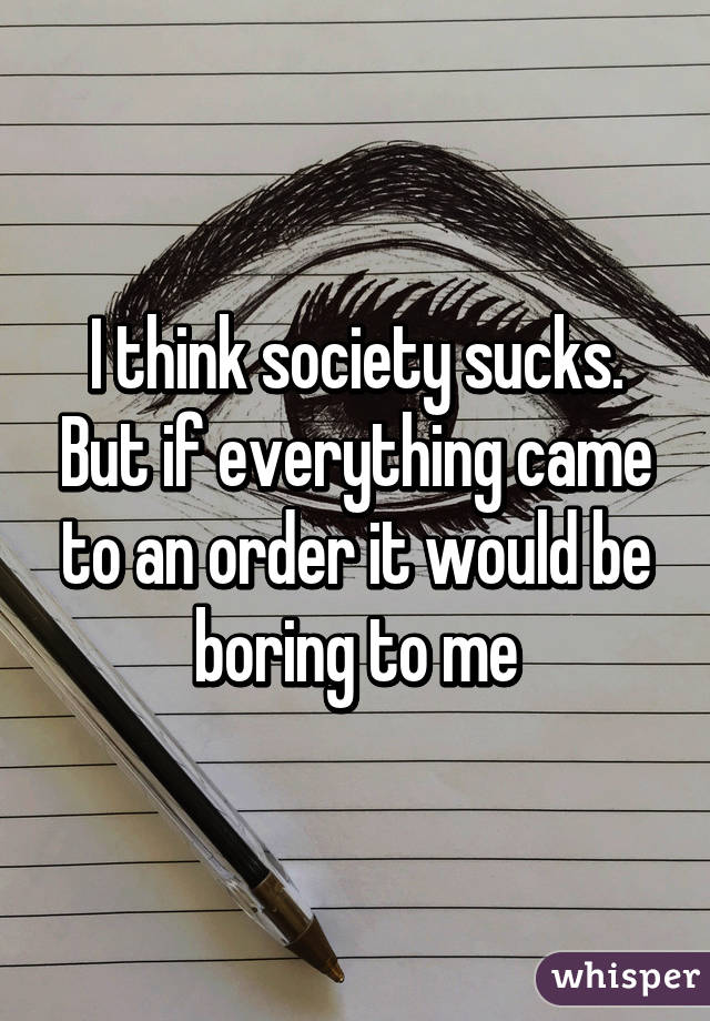 I think society sucks. But if everything came to an order it would be boring to me