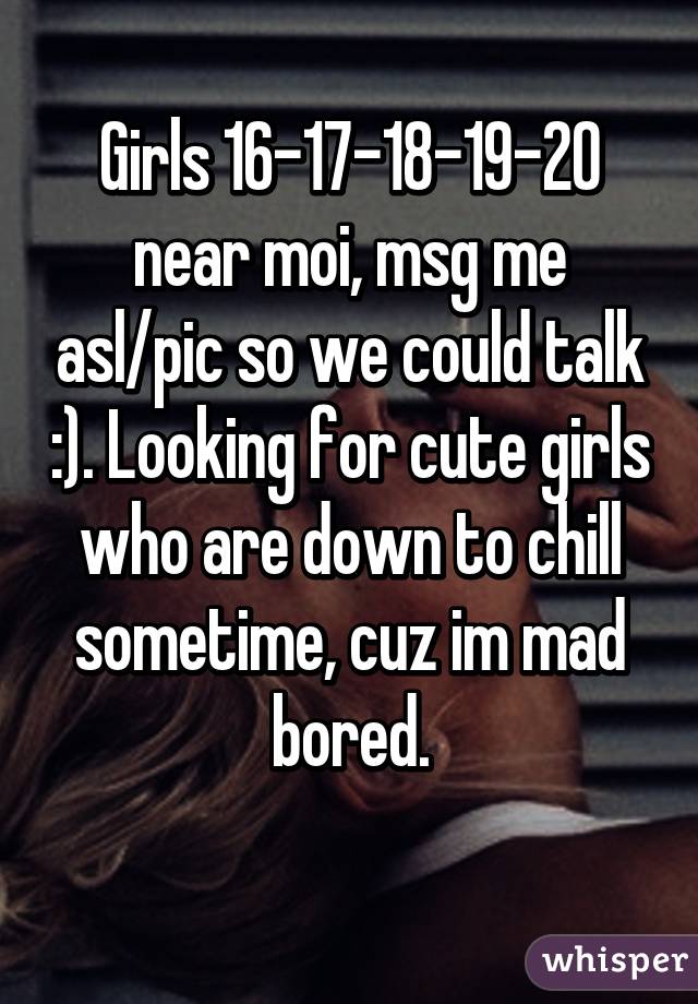 Girls 16-17-18-19-20 near moi, msg me asl/pic so we could talk :). Looking for cute girls who are down to chill sometime, cuz im mad bored.
