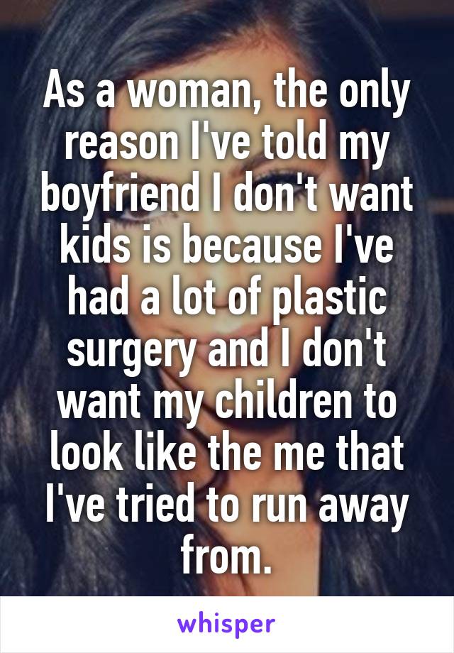 As a woman, the only reason I've told my boyfriend I don't want kids is because I've had a lot of plastic surgery and I don't want my children to look like the me that I've tried to run away from.