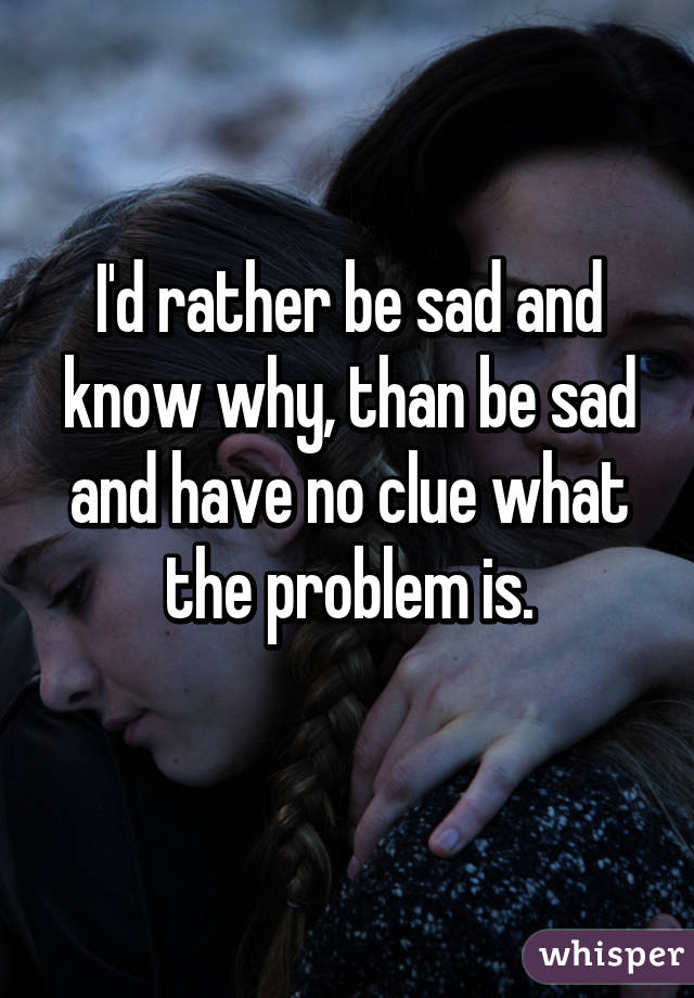 I'd rather be sad and know why, than be sad and have no clue what the problem is.
