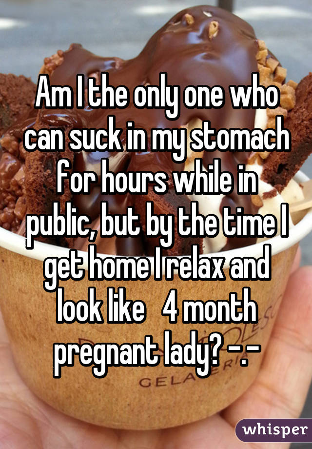 Am I the only one who can suck in my stomach for hours while in public, but by the time I get home I relax and look like   4 month pregnant lady? -.-