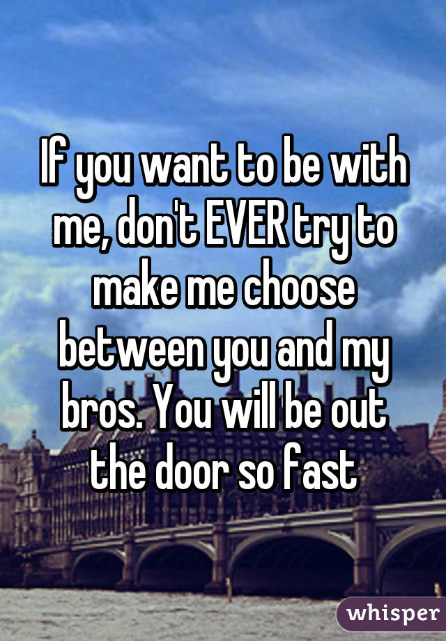 If you want to be with me, don't EVER try to make me choose between you and my bros. You will be out the door so fast