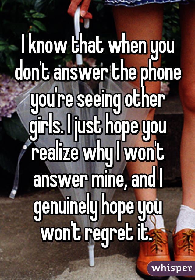 I know that when you don't answer the phone you're seeing other girls. I just hope you realize why I won't answer mine, and I genuinely hope you won't regret it. 