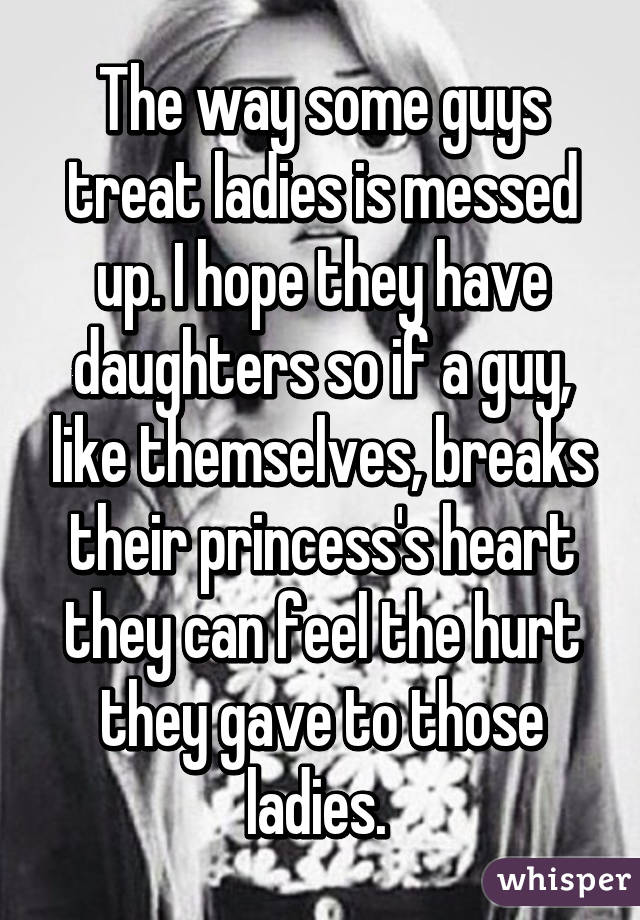 The way some guys treat ladies is messed up. I hope they have daughters so if a guy, like themselves, breaks their princess's heart they can feel the hurt they gave to those ladies. 