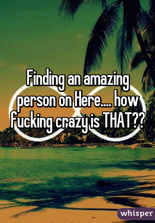 Finding an amazing person on Here.... how fucking crazy is THAT?? 