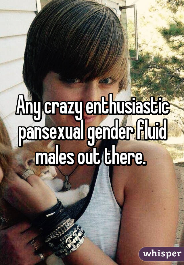 Any crazy enthusiastic pansexual gender fluid males out there. 