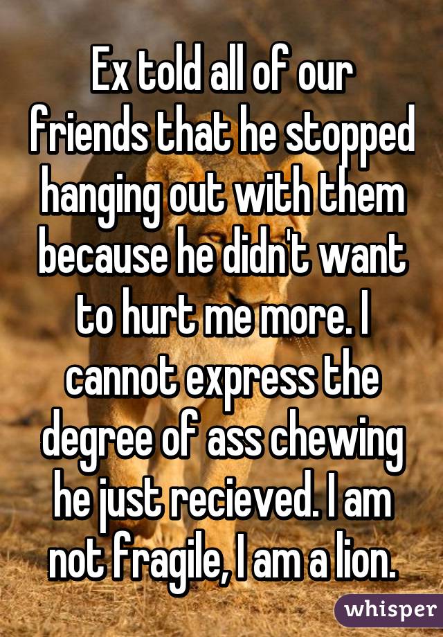 Ex told all of our friends that he stopped hanging out with them because he didn't want to hurt me more. I cannot express the degree of ass chewing he just recieved. I am not fragile, I am a lion.