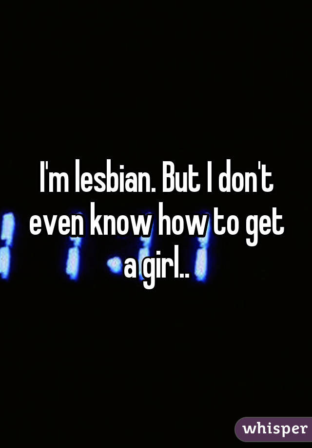 I'm lesbian. But I don't even know how to get a girl..