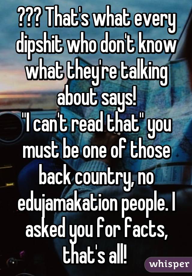 😂😂😂 That's what every dipshit who don't know what they're talking about says!
"I can't read that" you must be one of those back country, no edujamakation people. I asked you for facts, that's all! 