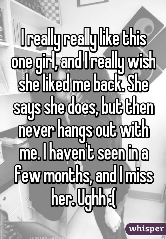 I really really like this one girl, and I really wish she liked me back. She says she does, but then never hangs out with me. I haven't seen in a few months, and I miss her. Ughh :(