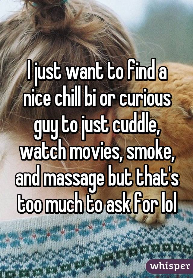 I just want to find a nice chill bi or curious guy to just cuddle, watch movies, smoke, and massage but that's too much to ask for lol