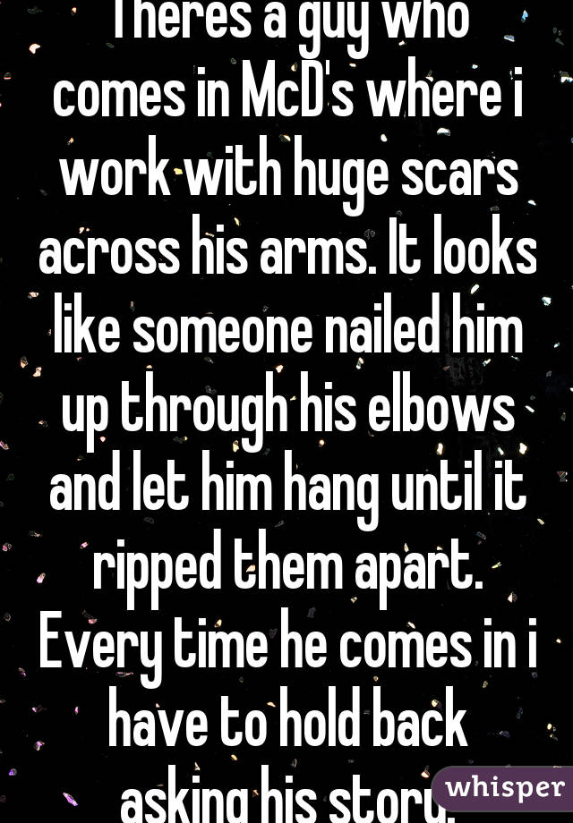 Theres a guy who comes in McD's where i work with huge scars across his arms. It looks like someone nailed him up through his elbows and let him hang until it ripped them apart. Every time he comes in i have to hold back asking his story.