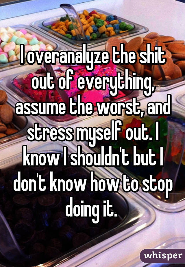 I overanalyze the shit out of everything, assume the worst, and stress myself out. I know I shouldn't but I don't know how to stop doing it. 