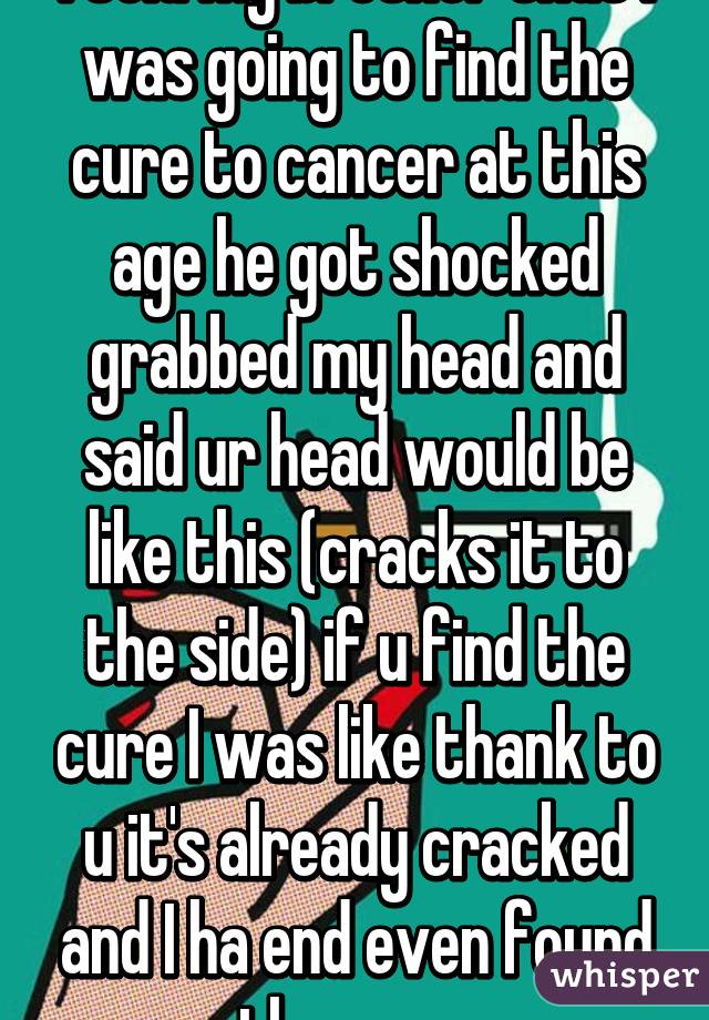 I told my brother that I was going to find the cure to cancer at this age he got shocked grabbed my head and said ur head would be like this (cracks it to the side) if u find the cure I was like thank to u it's already cracked and I ha end even found the cure 