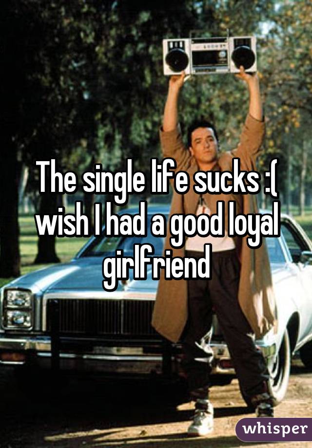 The single life sucks :( wish I had a good loyal girlfriend