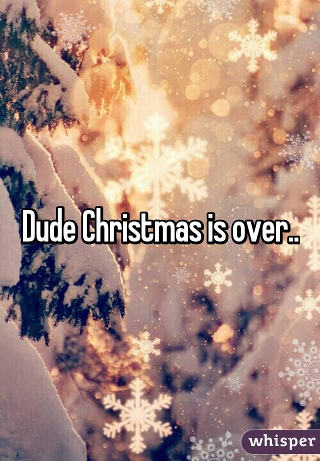 Dude Christmas is over..