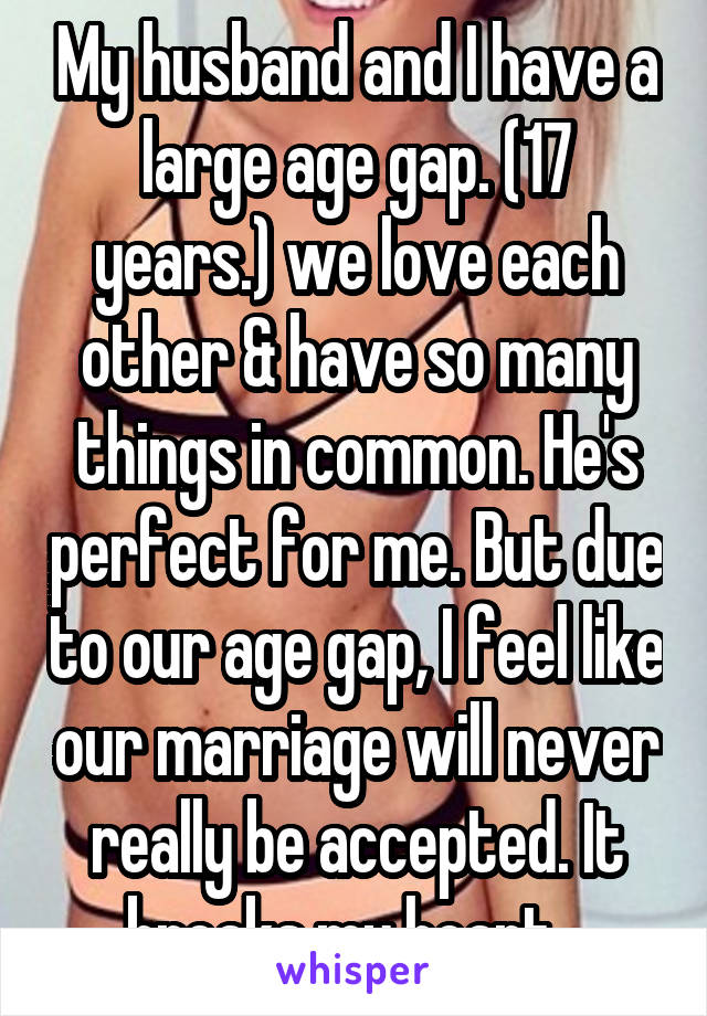 My husband and I have a large age gap. (17 years.) we love each other & have so many things in common. He's perfect for me. But due to our age gap, I feel like our marriage will never really be accepted. It breaks my heart...