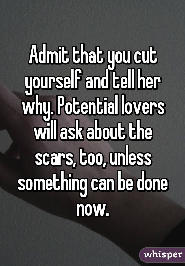 Admit that you cut yourself and tell her why. Potential lovers will ask about the scars, too, unless something can be done now.