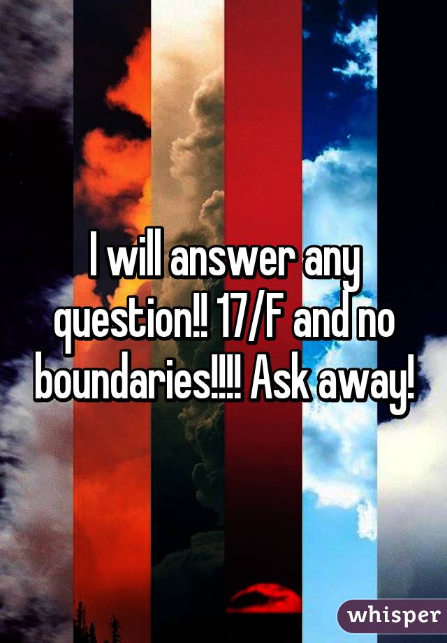 I will answer any question!! 17/F and no boundaries!!!! Ask away!