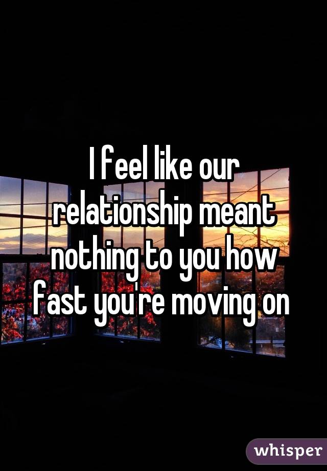 I feel like our relationship meant nothing to you how fast you're moving on 