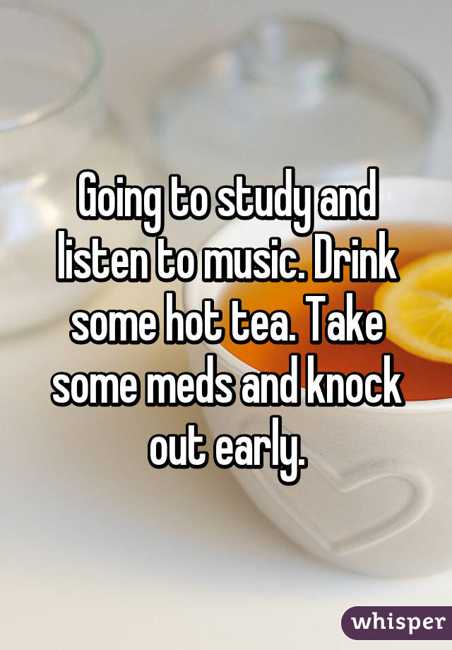 Going to study and listen to music. Drink some hot tea. Take some meds and knock out early.