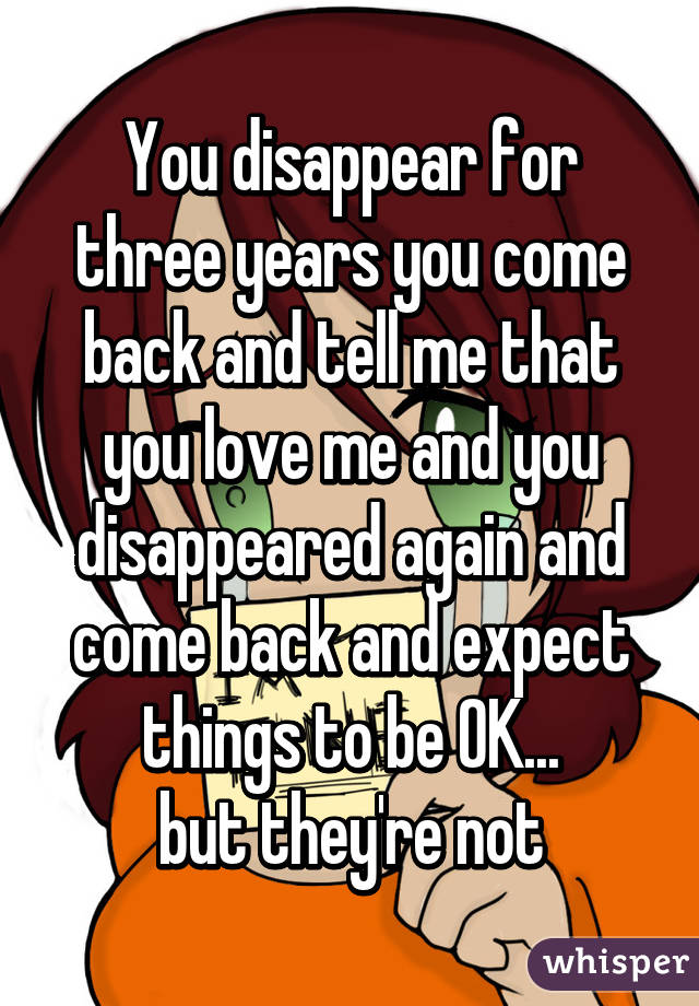 You disappear for three years you come back and tell me that you love me and you disappeared again and come back and expect things to be OK...
but they're not