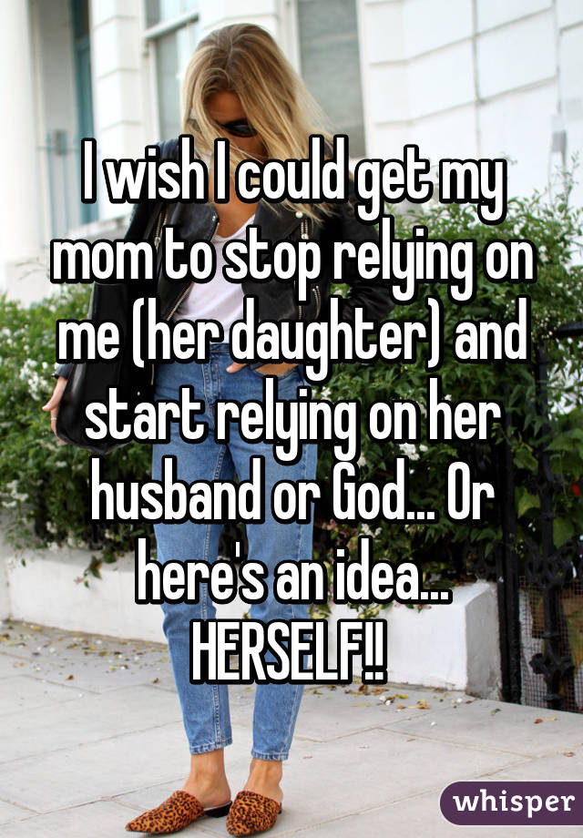 I wish I could get my mom to stop relying on me (her daughter) and start relying on her husband or God... Or here's an idea... HERSELF!! 