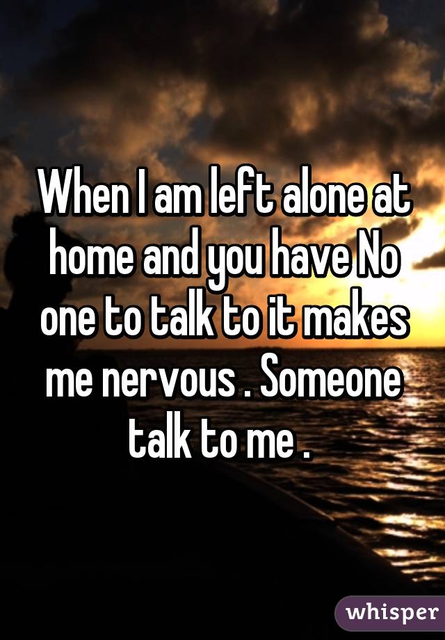 When I am left alone at home and you have No one to talk to it makes me nervous . Someone talk to me . 