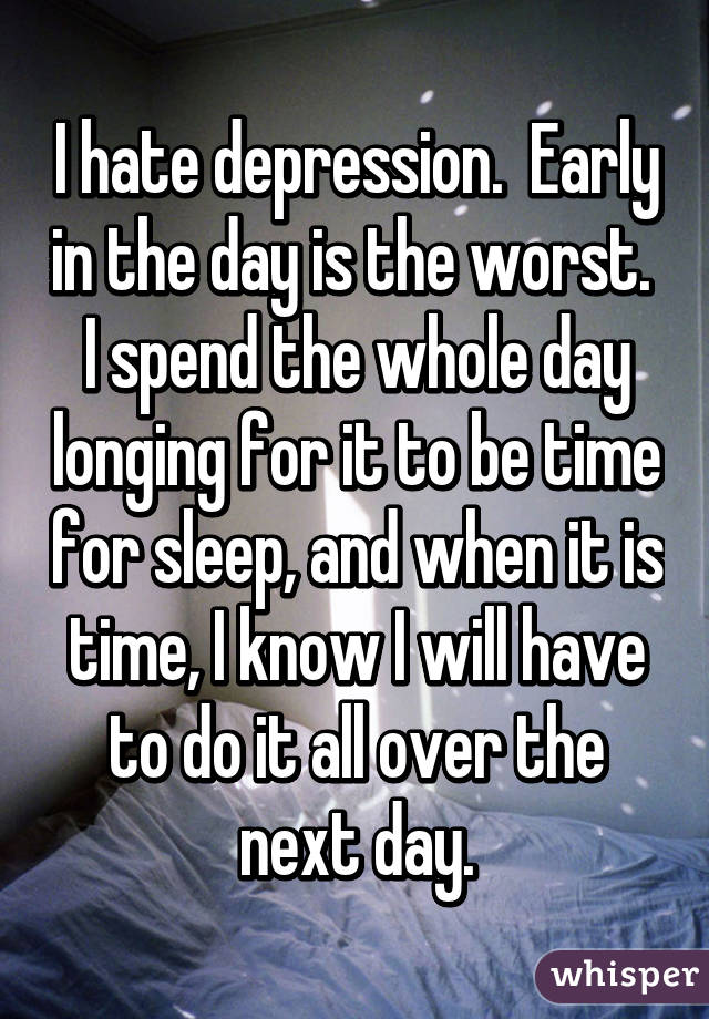 I hate depression.  Early in the day is the worst.  I spend the whole day longing for it to be time for sleep, and when it is time, I know I will have to do it all over the next day.