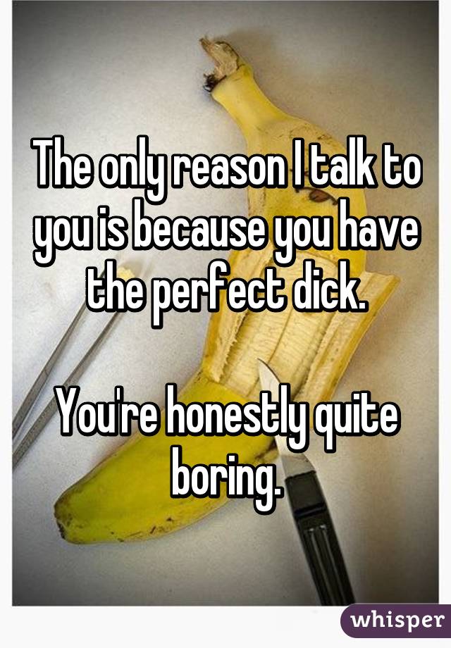 The only reason I talk to you is because you have the perfect dick.

You're honestly quite boring.