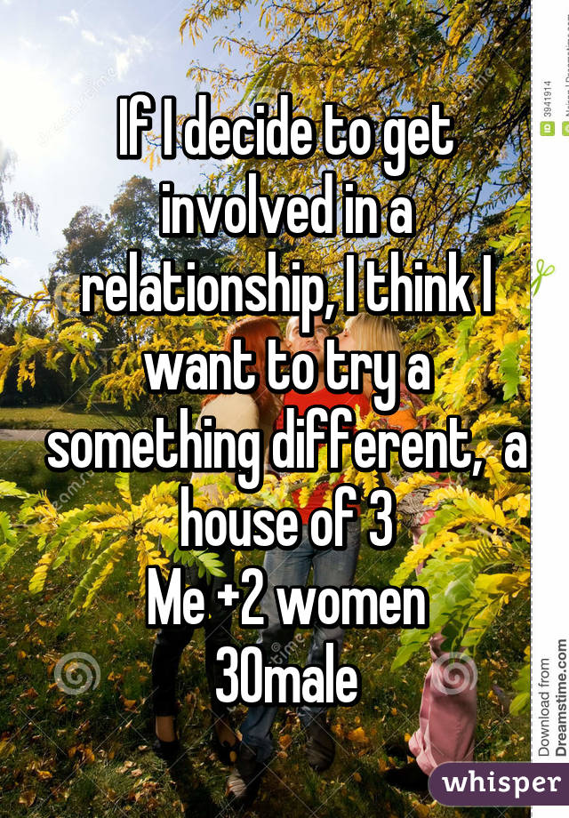 If I decide to get involved in a relationship, I think I want to try a something different,  a house of 3
Me +2 women
30male