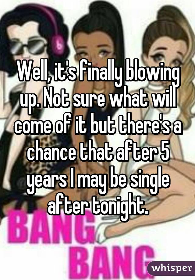 Well, it's finally blowing up. Not sure what will come of it but there's a chance that after 5 years I may be single after tonight.