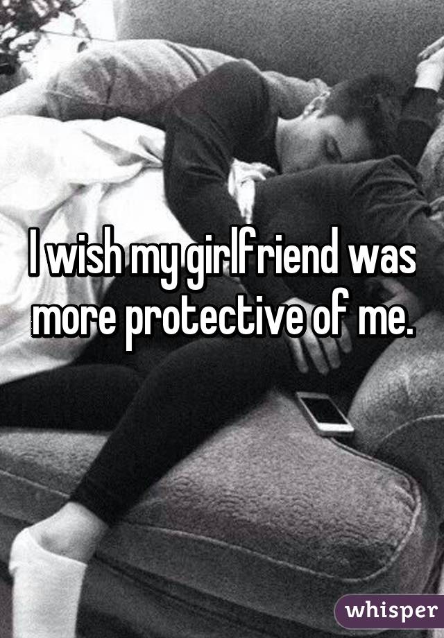 I wish my girlfriend was more protective of me. 